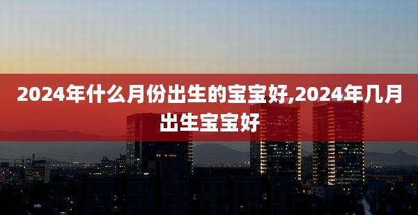 2024年什么月份出生的宝宝好,2024年几月出生宝宝好