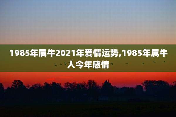 1985年属牛2021年爱情运势,1985年属牛人今年感情