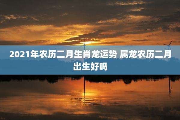 2021年农历二月生肖龙运势 属龙农历二月出生好吗