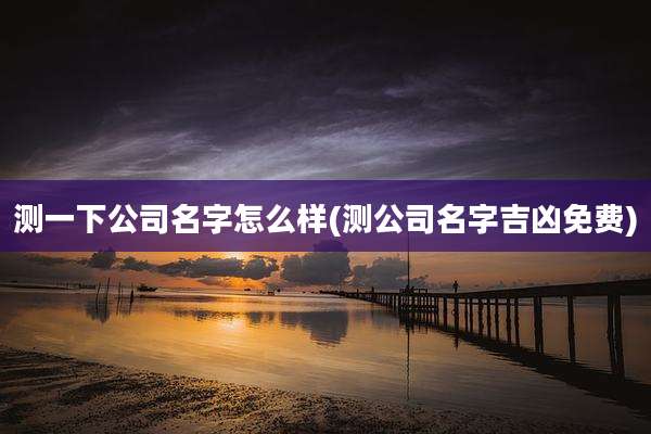 测一下公司名字怎么样(测公司名字吉凶免费)