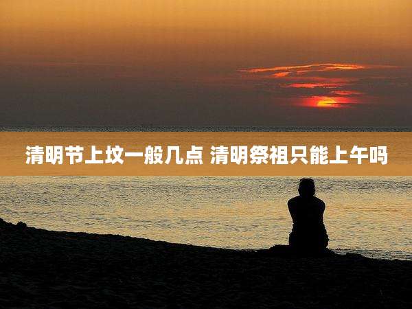 清明节上坟一般几点 清明祭祖只能上午吗