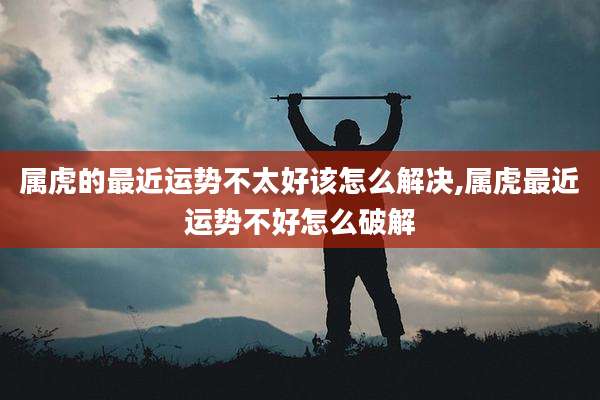 属虎的最近运势不太好该怎么解决,属虎最近运势不好怎么破解