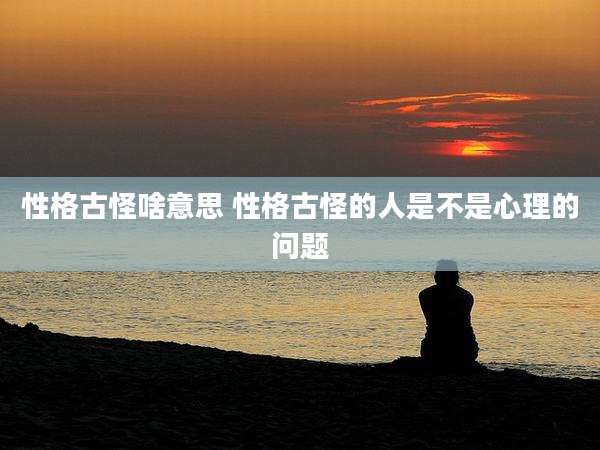 性格古怪啥意思 性格古怪的人是不是心理的问题