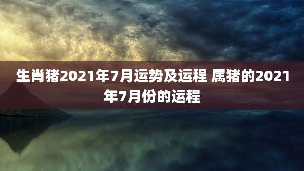 生肖猪2021年7月运势及运程 属猪的2021年7月份的运程