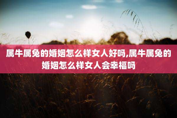 属牛属兔的婚姻怎么样女人好吗,属牛属兔的婚姻怎么样女人会幸福吗