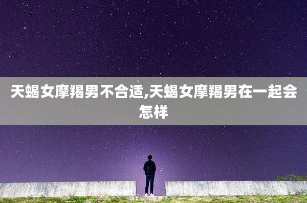 天蝎女摩羯男不合适,天蝎女摩羯男在一起会怎样