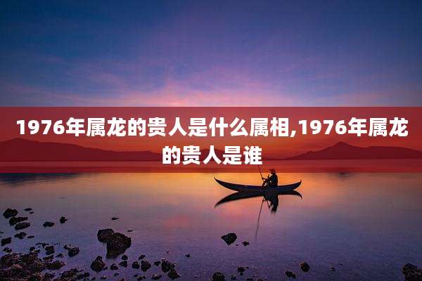 1976年属龙的贵人是什么属相,1976年属龙的贵人是谁
