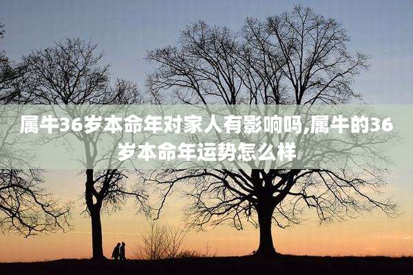 属牛36岁本命年对家人有影响吗,属牛的36岁本命年运势怎么样