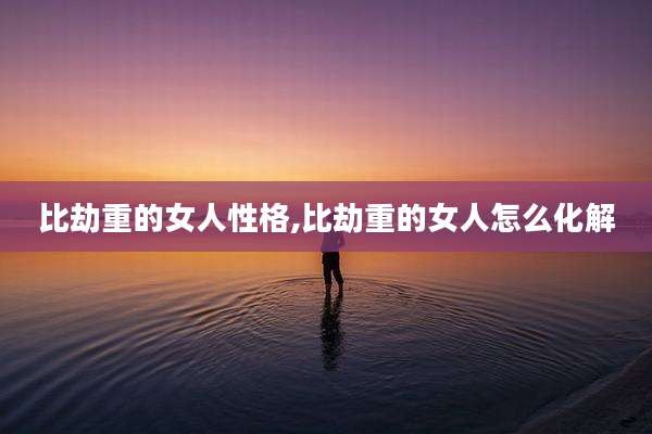 比劫重的女人性格,比劫重的女人怎么化解