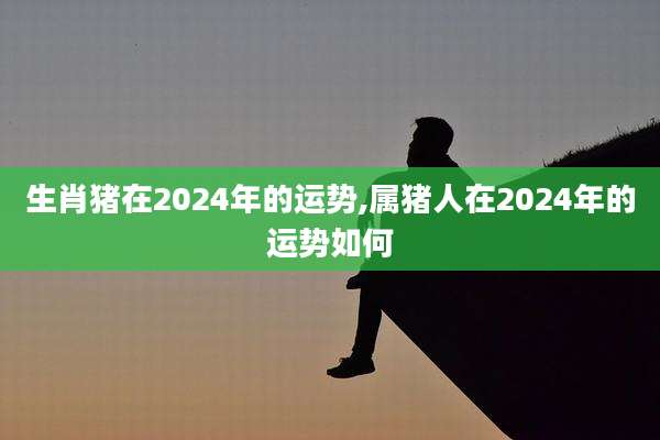 生肖猪在2024年的运势,属猪人在2024年的运势如何