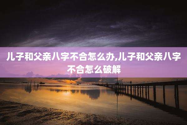 儿子和父亲八字不合怎么办,儿子和父亲八字不合怎么破解