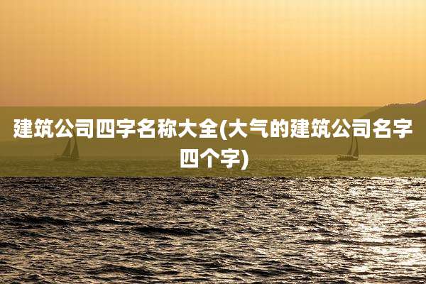 建筑公司四字名称大全(大气的建筑公司名字四个字)