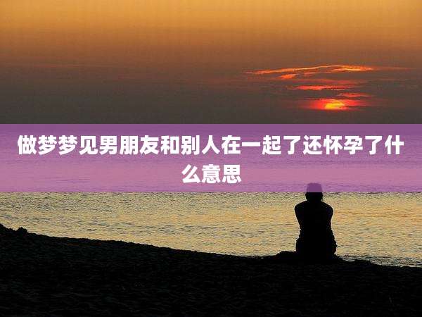 做梦梦见男朋友和别人在一起了还怀孕了什么意思