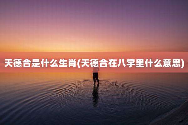 天德合是什么生肖(天德合在八字里什么意思)