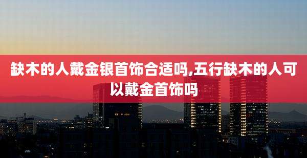 缺木的人戴金银首饰合适吗,五行缺木的人可以戴金首饰吗
