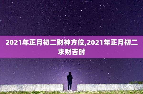 2021年正月初二财神方位,2021年正月初二求财吉时