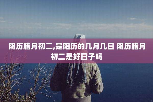阴历腊月初二,是阳历的几月几日 阴历腊月初二是好日子吗