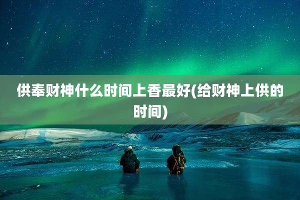 供奉财神什么时间上香最好(给财神上供的时间)