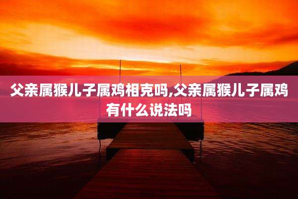 父亲属猴儿子属鸡相克吗,父亲属猴儿子属鸡有什么说法吗