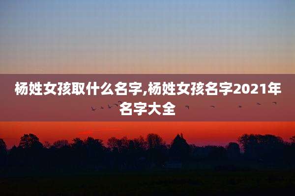 杨姓女孩取什么名字,杨姓女孩名字2021年名字大全