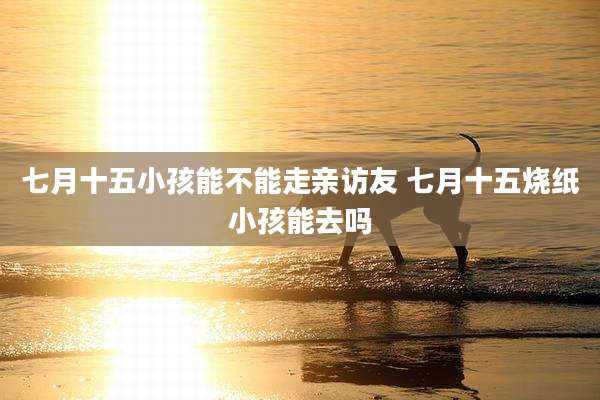 七月十五小孩能不能走亲访友 七月十五烧纸小孩能去吗