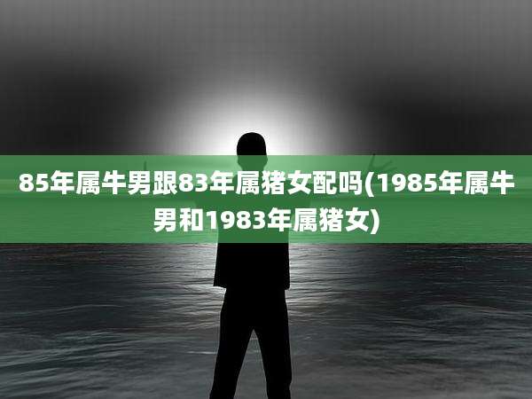 85年属牛男跟83年属猪女配吗(1985年属牛男和1983年属猪女)