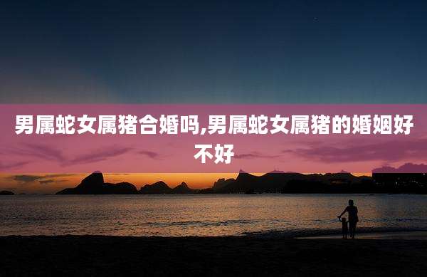 男属蛇女属猪合婚吗,男属蛇女属猪的婚姻好不好