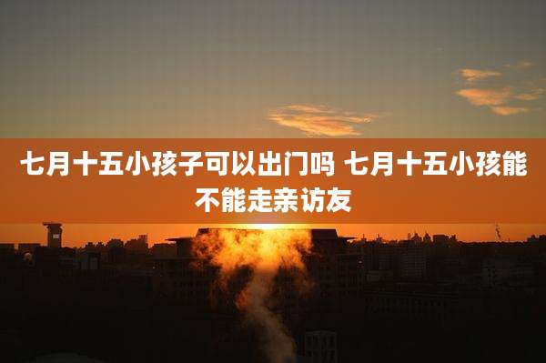七月十五小孩子可以出门吗 七月十五小孩能不能走亲访友