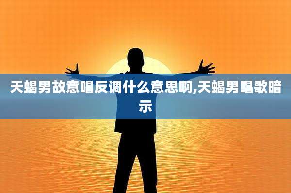 天蝎男故意唱反调什么意思啊,天蝎男唱歌暗示