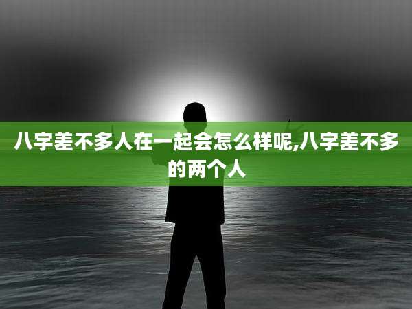 八字差不多人在一起会怎么样呢,八字差不多的两个人