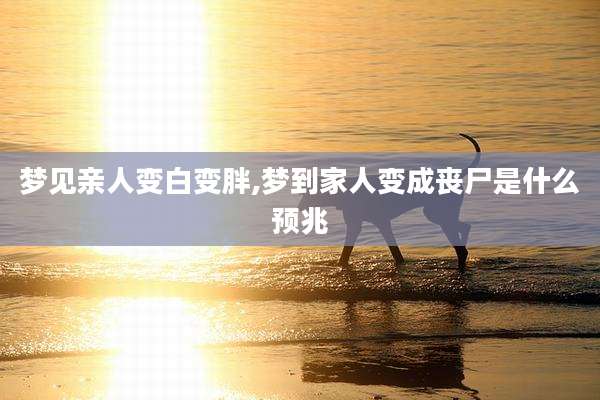梦见亲人变白变胖,梦到家人变成丧尸是什么预兆