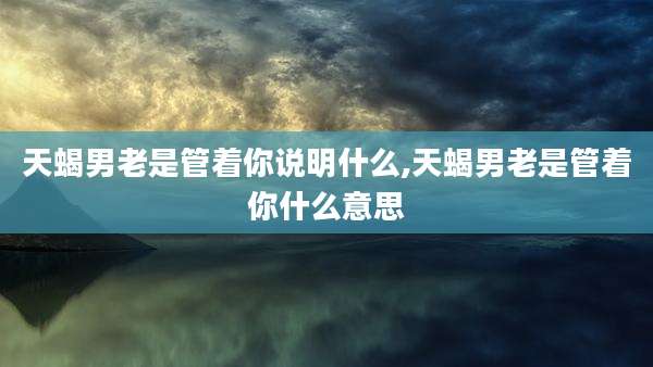 天蝎男老是管着你说明什么,天蝎男老是管着你什么意思