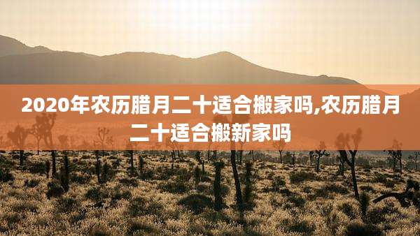 2020年农历腊月二十适合搬家吗,农历腊月二十适合搬新家吗