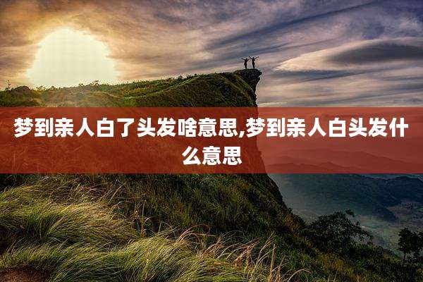 梦到亲人白了头发啥意思,梦到亲人白头发什么意思