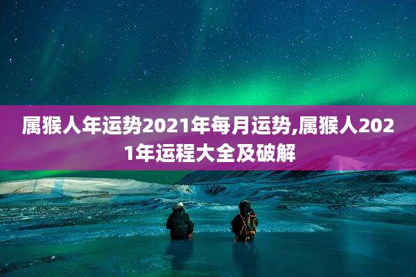属猴人年运势2021年每月运势,属猴人2021年运程大全及破解