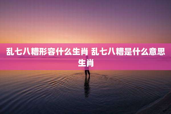 乱七八糟形容什么生肖 乱七八糟是什么意思生肖