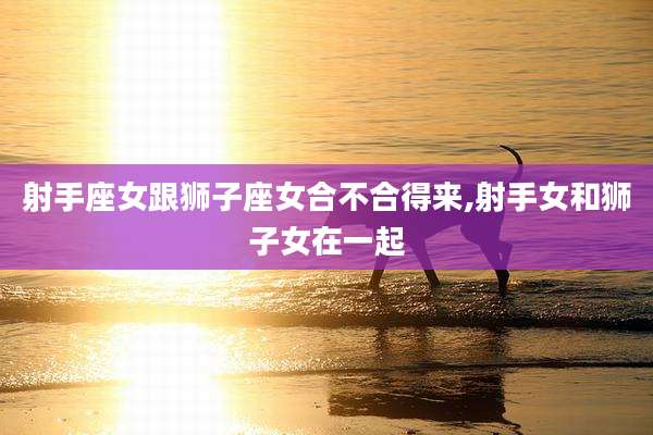 射手座女跟狮子座女合不合得来,射手女和狮子女在一起