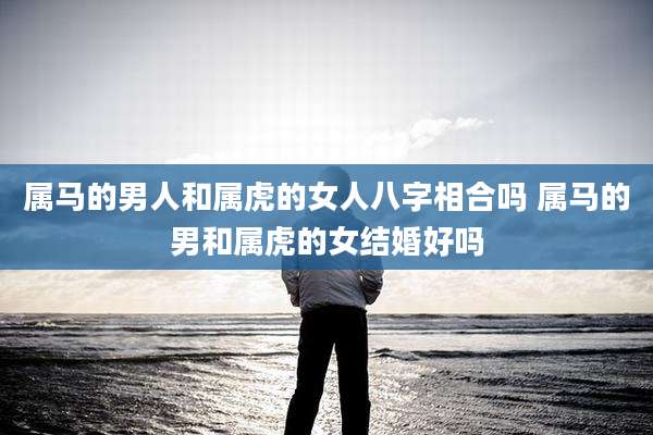 属马的男人和属虎的女人八字相合吗 属马的男和属虎的女结婚好吗
