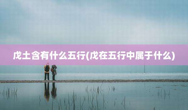 戊土含有什么五行(戊在五行中属于什么)