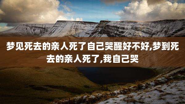 梦见死去的亲人死了自己哭醒好不好,梦到死去的亲人死了,我自己哭