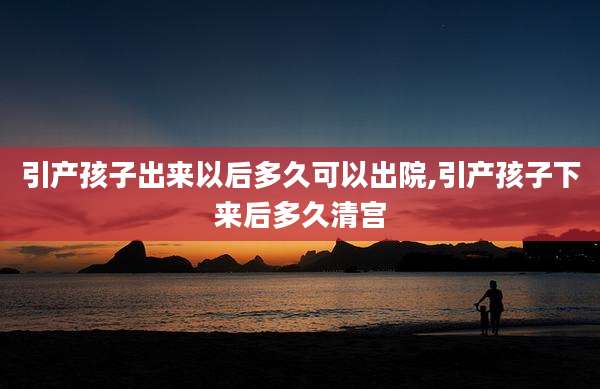 引产孩子出来以后多久可以出院,引产孩子下来后多久清宫