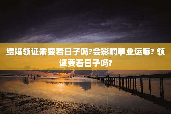 结婚领证需要看日子吗?会影响事业运嘛? 领证要看日子吗?