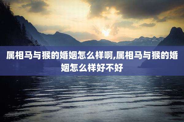 属相马与猴的婚姻怎么样啊,属相马与猴的婚姻怎么样好不好