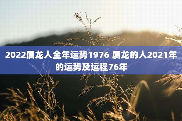 2022属龙人全年运势1976 属龙的人2021年的运势及运程76年