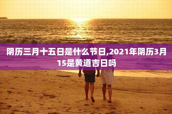 阴历三月十五日是什么节日,2021年阴历3月15是黄道吉日吗
