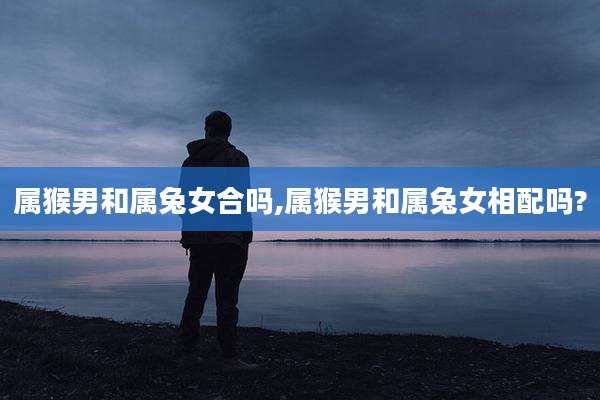 属猴男和属兔女合吗,属猴男和属兔女相配吗?