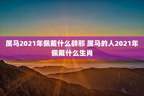 属马2021年佩戴什么辟邪 属马的人2021年佩戴什么生肖