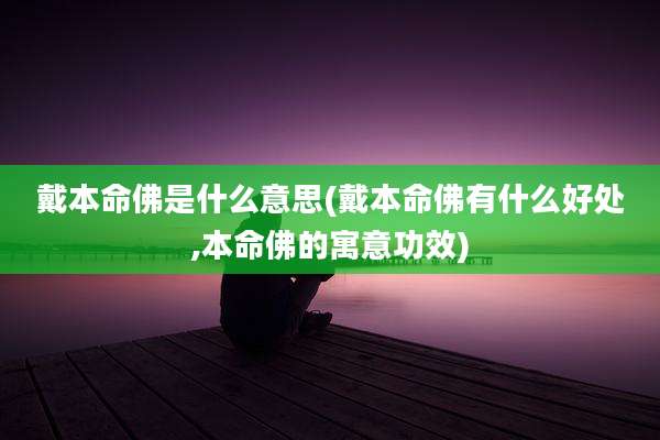戴本命佛是什么意思(戴本命佛有什么好处,本命佛的寓意功效)