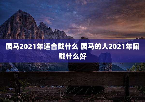属马2021年适合戴什么 属马的人2021年佩戴什么好