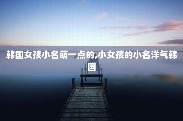 韩国女孩小名萌一点的,小女孩的小名洋气韩国